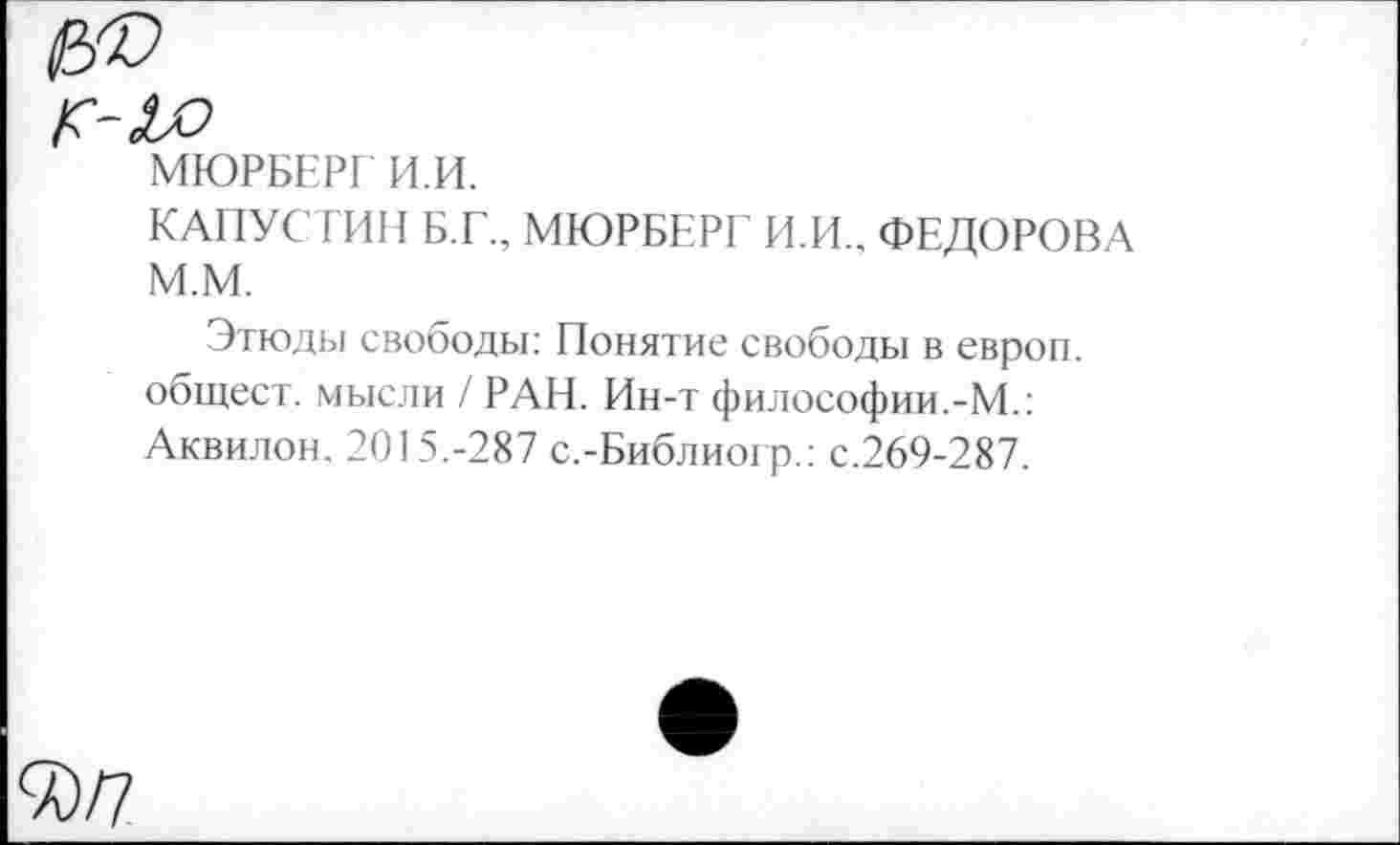 ﻿МЮРБЕРГ И.И.
КАПУСТИН Б.Г., МЮРБЕРГ И.И., ФЕДОРОВА М.М.
Этюды свободы: Понятие свободы в европ. общест. мысли / РАН. Ин-т философии.-М.: Аквилон. 2015.-287 с.-Библиогр.: с.269-287.